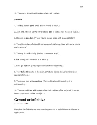 100
10. The man told to his wife to look after their children.
Answers
1. The boy looked pale. (Pale means feeble or weak.)
2. Jack and Jill went up the hill to fetch a pail of water. (Pail means a bucket.)
3. He went to London. (Proper nouns should begin with a capital letter.)
4. The children have finished their homework. (We use have with plural nouns
and pronouns.)
5. The dog licked its baby. (Its is a possessive word.)
6. It’s raining. (It’s means it is or it has.)
7. Let’s go by train. (The preposition is not used correctly.)
8. They baked the cake in the oven. (We bake cakes; the verb make is not
appropriate here.)
9. The movie was uninteresting. (If something is not interesting, it is
uninteresting.)
10. The man told his wife to look after their children. (The verb ‘tell’ does not
take a preposition before its object.)
Gerund or infinitive
JULY 17, 2015 -
Complete the following sentences using gerunds or to-infinitives whichever is
appropriate.
 