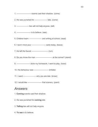 101
1. ———————– events cast their shadow. (come)
2. He was punished for ——————– late. (come)
3. ——————- lies will not help anyone. (tell)
4. ———————- is to believe. (see)
5. Children learn ——————– and writing at school. (read)
6. I won’t mind your ———————- early today. (leave)
7. He left the faucet ————————– (run)
8. Do you know the man ————————– at the corner? (stand)
9. ——————— done my homework, I went to play. (have)
10. His behaviour was ———————– (irritate)
11. I want ——————– why you are late. (know)
12. I would like ———————- that scenery. (paint)
Answers
1. Coming events cast their shadow.
2. He was punished for coming late.
3. Telling lies will not help anyone.
4. To see is to believe.
 