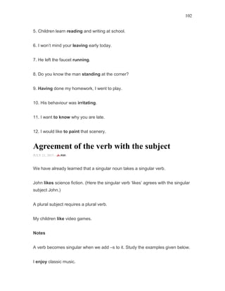 102
5. Children learn reading and writing at school.
6. I won’t mind your leaving early today.
7. He left the faucet running.
8. Do you know the man standing at the corner?
9. Having done my homework, I went to play.
10. His behaviour was irritating.
11. I want to know why you are late.
12. I would like to paint that scenery.
Agreement of the verb with the subject
JULY 21, 2015 -
We have already learned that a singular noun takes a singular verb.
John likes science fiction. (Here the singular verb ‘likes’ agrees with the singular
subject John.)
A plural subject requires a plural verb.
My children like video games.
Notes
A verb becomes singular when we add –s to it. Study the examples given below.
I enjoy classic music.
 