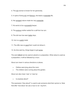 106
4. The rich woman is known for her generosity.
5. In spite of being rich and famous, she leads a miserable life.
6. Her arrogant nature made her very unpopular.
7. He wants to be a successful lawyer.
8. The anxious mother waited for a call from her son.
9. The old man has seen better days.
10. Iron is a useful metal.
11. The offer was so good that I could not refuse it.
12. As time went by, things began to get worse.
The word about can be used an adverb or a preposition. When about is used as
a preposition, it will be followed by a noun.
About can mean in various directions or places.
• Clothes were lying about the room.
• The children were running about the garden.
About can also mean ‘near’ or ‘near by’.
• Is anybody about?
The expression ‘How about?’ is used to ask someone what their opinion is. Note
that after ‘how about’ we use a noun or an –ing form.
 