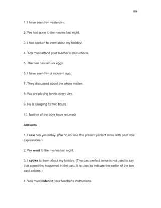108
1. I have seen him yesterday.
2. We had gone to the movies last night.
3. I had spoken to them about my holiday.
4. You must attend your teacher’s instructions.
5. The hen has lain six eggs.
6. I have seen him a moment ago.
7. They discussed about the whole matter.
8. We are playing tennis every day.
9. He is sleeping for two hours.
10. Neither of the boys have returned.
Answers
1. I saw him yesterday. (We do not use the present perfect tense with past time
expressions.)
2. We went to the movies last night.
3. I spoke to them about my holiday. (The past perfect tense is not used to say
that something happened in the past. It is used to indicate the earlier of the two
past actions.)
4. You must listen to your teacher’s instructions.
 