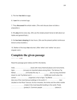 109
5. The hen has laid six eggs.
6. I saw him a moment ago.
7. They discussed the whole matter. (The verb discuss does not take a
preposition.)
8. We play tennis every day. (We use the simple present tense to talk about our
habits and general facts.)
9. He has been sleeping for two hours. (We use the present perfect continuous
tense to show duration.)
10. Neither of the boys has returned. (After ‘either’ and ‘neither’ we use a
singular verb.)
Complete the given passage
JULY 27, 2015 -
Read the passage given below and fill in the blanks.
India ………………………… (stud) with many historical places and monuments.
Agra ……………. (occupy) an important place among them. The famous Taj
Mahal ………………. (immortal) this city. It ………………. (be) my long cherished
dream to visit Taj Mahal and it …………………… (fulfill) last month when the
school …………………… (organize) a trip to Agra. Taj Mahal ……………………..
(be) one of the most famous buildings in the world. It …………………… (be)
situated on the River Yamuna. Its four minarets, the tombs and the white marble
……………………. (make) it the most beautiful building in the world. Poets
…………………… (praise) it. Common people …………………… (adore) it.
 