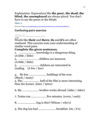 11
Explanation: Expressions like the poor, the dead, the
blind, the unemployed are always plural. You don’t
have to say the poors or the blinds
Tweet3 29
Read more at http://www.englishgrammar.org/common-mistakes-nouns-2/#IhG1UgIe1rpKRcrL.99
Confusing pairs exercise
JANUARY 31, 2015
image: http://www.englishgrammar.org/images/pdf.gif
Words like their and there, its and it’s are often
confused. This exercise tests your understanding of
similar word pairs.
Complete the given sentences.
1. …………………. knowledge is a dangerous thing.
(A little / little)
2. ……………………. children are innocent.
(A little / little)
3. …………………….. children are interested in
reading. (A few / few)
4. He has ………………….. buildings of his own.
(Much / many)
5. The …………………. half of the film is more interesting
than the former. (later / latter)
6. My …………………. brother works abroad. (elder / older)
7. Trains run ……………….. five minutes. (every / each)
8. …………………… bag is this? (Whose / who’s)
9. The dog has had ………………….. breakfast. (its / it’s)
 