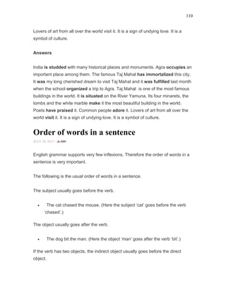 110
Lovers of art from all over the world visit it. It is a sign of undying love. It is a
symbol of culture.
Answers
India is studded with many historical places and monuments. Agra occupies an
important place among them. The famous Taj Mahal has immortalized this city.
It was my long cherished dream to visit Taj Mahal and it was fulfilled last month
when the school organized a trip to Agra. Taj Mahal is one of the most famous
buildings in the world. It is situated on the River Yamuna. Its four minarets, the
tombs and the white marble make it the most beautiful building in the world.
Poets have praised it. Common people adore it. Lovers of art from all over the
world visit it. It is a sign of undying love. It is a symbol of culture.
Order of words in a sentence
JULY 28, 2015 -
English grammar supports very few inflexions. Therefore the order of words in a
sentence is very important.
The following is the usual order of words in a sentence.
The subject usually goes before the verb.
• The cat chased the mouse. (Here the subject ‘cat’ goes before the verb
‘chased’.)
The object usually goes after the verb.
• The dog bit the man. (Here the object ‘man’ goes after the verb ‘bit’.)
If the verb has two objects, the indirect object usually goes before the direct
object.
 