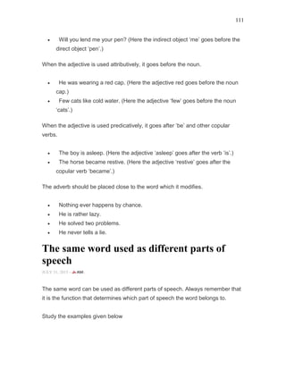 111
• Will you lend me your pen? (Here the indirect object ‘me’ goes before the
direct object ‘pen’.)
When the adjective is used attributively, it goes before the noun.
• He was wearing a red cap. (Here the adjective red goes before the noun
cap.)
• Few cats like cold water. (Here the adjective ‘few’ goes before the noun
‘cats’.)
When the adjective is used predicatively, it goes after ‘be’ and other copular
verbs.
• The boy is asleep. (Here the adjective ‘asleep’ goes after the verb ‘is’.)
• The horse became restive. (Here the adjective ‘restive’ goes after the
copular verb ‘became’.)
The adverb should be placed close to the word which it modifies.
• Nothing ever happens by chance.
• He is rather lazy.
• He solved two problems.
• He never tells a lie.
The same word used as different parts of
speech
JULY 31, 2015 -
The same word can be used as different parts of speech. Always remember that
it is the function that determines which part of speech the word belongs to.
Study the examples given below
 