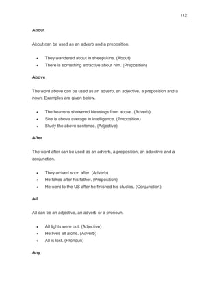 112
About
About can be used as an adverb and a preposition.
• They wandered about in sheepskins. (About)
• There is something attractive about him. (Preposition)
Above
The word above can be used as an adverb, an adjective, a preposition and a
noun. Examples are given below.
• The heavens showered blessings from above. (Adverb)
• She is above average in intelligence. (Preposition)
• Study the above sentence. (Adjective)
After
The word after can be used as an adverb, a preposition, an adjective and a
conjunction.
• They arrived soon after. (Adverb)
• He takes after his father. (Preposition)
• He went to the US after he finished his studies. (Conjunction)
All
All can be an adjective, an adverb or a pronoun.
• All lights were out. (Adjective)
• He lives all alone. (Adverb)
• All is lost. (Pronoun)
Any
 