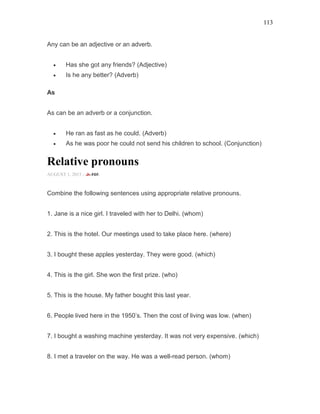 113
Any can be an adjective or an adverb.
• Has she got any friends? (Adjective)
• Is he any better? (Adverb)
As
As can be an adverb or a conjunction.
• He ran as fast as he could. (Adverb)
• As he was poor he could not send his children to school. (Conjunction)
Relative pronouns
AUGUST 1, 2015 -
Combine the following sentences using appropriate relative pronouns.
1. Jane is a nice girl. I traveled with her to Delhi. (whom)
2. This is the hotel. Our meetings used to take place here. (where)
3. I bought these apples yesterday. They were good. (which)
4. This is the girl. She won the first prize. (who)
5. This is the house. My father bought this last year.
6. People lived here in the 1950’s. Then the cost of living was low. (when)
7. I bought a washing machine yesterday. It was not very expensive. (which)
8. I met a traveler on the way. He was a well-read person. (whom)
 