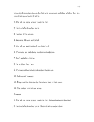 115
Underline the conjunctions in the following sentences and state whether they are
coordinating and subordinating.
1. She will not come unless you invite her.
2. I arrived after they had gone.
3. I waited till he arrived.
4. Jack and Jill went up the hill.
5. You will get a promotion if you deserve it.
6. When you are called you must come in at once.
7. Don’t go before I come.
8. He is richer than I am.
9. We reached home before the storm broke out.
10. Catch me if you can.
11. They must be sleeping for there is no light in their room.
12. She neither phoned nor wrote.
Answers
1. She will not come unless you invite her. (Subordinating conjunction)
2. I arrived after they had gone. (Subordinating conjunction)
 
