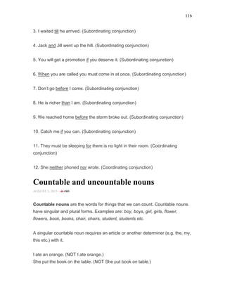 116
3. I waited till he arrived. (Subordinating conjunction)
4. Jack and Jill went up the hill. (Subordinating conjunction)
5. You will get a promotion if you deserve it. (Subordinating conjunction)
6. When you are called you must come in at once. (Subordinating conjunction)
7. Don’t go before I come. (Subordinating conjunction)
8. He is richer than I am. (Subordinating conjunction)
9. We reached home before the storm broke out. (Subordinating conjunction)
10. Catch me if you can. (Subordinating conjunction)
11. They must be sleeping for there is no light in their room. (Coordinating
conjunction)
12. She neither phoned nor wrote. (Coordinating conjunction)
Countable and uncountable nouns
AUGUST 3, 2015 -
Countable nouns are the words for things that we can count. Countable nouns
have singular and plural forms. Examples are: boy, boys, girl, girls, flower,
flowers, book, books, chair, chairs, student, students etc.
A singular countable noun requires an article or another determiner (e.g. the, my,
this etc.) with it.
I ate an orange. (NOT I ate orange.)
She put the book on the table. (NOT She put book on table.)
 