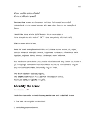 117
Would you like a piece of cake?
Where shall I put my coat?
Uncountable nouns are the words for things that cannot be counted.
Uncountable nouns cannot be used with a/an. Also, they do not have plural
forms.
I would like some advice. (NOT I would like some advices.)
Have you got any information? (NOT Have you got any informations?)
Mix the water with the flour.
Here are some examples of common uncountable nouns: advice, air, anger,
beauty, behavior, damage, furniture, happiness, homework, information, meat,
luggage, progress, safety, money, knowledge, water and work.
You have to be careful with uncountable nouns because they can be countable in
your language. Remember that uncountable nouns are considered as singular
and hence they should be followed by singular verbs.
The meat has to be cooked properly.
The information that we received from him was not correct.
Your rude behavior upsets everyone.
Identify the tense
AUGUST 5, 2015 -
Underline the verbs in the following sentences and state their tense.
1. She took her daughter to the doctor.
2. I will always remember this.
 