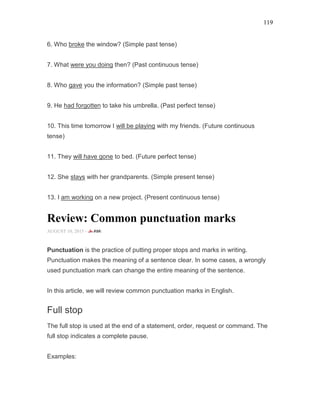 119
6. Who broke the window? (Simple past tense)
7. What were you doing then? (Past continuous tense)
8. Who gave you the information? (Simple past tense)
9. He had forgotten to take his umbrella. (Past perfect tense)
10. This time tomorrow I will be playing with my friends. (Future continuous
tense)
11. They will have gone to bed. (Future perfect tense)
12. She stays with her grandparents. (Simple present tense)
13. I am working on a new project. (Present continuous tense)
Review: Common punctuation marks
AUGUST 10, 2015 -
Punctuation is the practice of putting proper stops and marks in writing.
Punctuation makes the meaning of a sentence clear. In some cases, a wrongly
used punctuation mark can change the entire meaning of the sentence.
In this article, we will review common punctuation marks in English.
Full stop
The full stop is used at the end of a statement, order, request or command. The
full stop indicates a complete pause.
Examples:
 