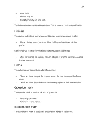120
• Look here.
• Please help me.
• Humpty Dumpty sat on a wall.
The full stop is also used in abbreviations. This is common in American English.
Comma
The comma indicates a shorter pause. It is used to separate words in a list.
• I have planted roses, jasmines, lilies, dahlias and sunflowers in the
garden.
Sometimes we use the comma to separate clauses in a sentence.
• After he finished his studies, he went abroad. (Here the comma separates
the two clauses.)
Colon
The colon is used to introduce a list of examples:
• There are three tenses: the present tense, the past tense and the future
tense.
• There are three types of rocks: sedimentary, igneous and metamorphic.
Question mark
The question mark is used at the end of questions.
• What is your name?
• Where does she work?
Exclamation mark
The exclamation mark is used after exclamatory words or sentences.
 