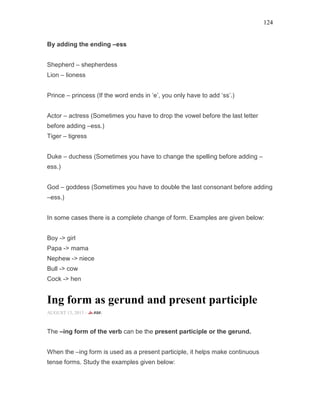 124
By adding the ending –ess
Shepherd – shepherdess
Lion – lioness
Prince – princess (If the word ends in ‘e’, you only have to add ‘ss’.)
Actor – actress (Sometimes you have to drop the vowel before the last letter
before adding –ess.)
Tiger – tigress
Duke – duchess (Sometimes you have to change the spelling before adding –
ess.)
God – goddess (Sometimes you have to double the last consonant before adding
–ess.)
In some cases there is a complete change of form. Examples are given below:
Boy -> girl
Papa -> mama
Nephew -> niece
Bull -> cow
Cock -> hen
Ing form as gerund and present participle
AUGUST 13, 2015 -
The –ing form of the verb can be the present participle or the gerund.
When the –ing form is used as a present participle, it helps make continuous
tense forms. Study the examples given below:
 
