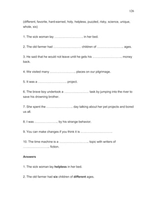 126
(different, favorite, hard-earned, holy, helpless, puzzled, risky, science, unique,
whole, six)
1. The sick woman lay ………………………. in her bed.
2. The old farmer had ……………………… children of …………………….. ages.
3. He said that he would not leave until he gets his ……………………….. money
back.
4. We visited many ……………………. places on our pilgrimage.
5. It was a ………………………. project.
6. The brave boy undertook a …………………… task by jumping into the river to
save his drowning brother.
7. She spent the …………………….. day talking about her pet projects and bored
us all.
8. I was ………………….. by his strange behavior.
9. You can make changes if you think it is ………………………….
10. The time machine is a ……………………….. topic with writers of
…………………….. fiction.
Answers
1. The sick woman lay helpless in her bed.
2. The old farmer had six children of different ages.
 
