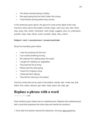 128
• The doctor advised taking a holiday.
• She kept saying that she hadn’t taken the money.
• I had finished working before they arrived.
In the sentences given above, the gerund is used as the object of the verb.
Common verbs used in this pattern include: begin, start, love, like, hate, finish,
stop, enjoy, fear, prefer, remember, mind, forget, suggest, miss, try, understand,
practise, keep, help, advise, avoid, consider, delay, deny, intend.
Subject + verb + noun/pronoun + present participle
Study the examples given below.
• I saw him jumping into the river.
• I can smell something burning.
• We watched him walking down the street.
• I caught him stealing my vegetables.
• They kept the fire burning.
• Please start the clock going.
• I heard him singing a song.
• I observed them playing.
• They left him starving in the desert.
Common verbs that can be used in this pattern include: hear, smell, sea, feel,
watch, find, notice, observe, get, listen, keep, leave, set, start, get
Replace a phrase with a word
AUGUST 19, 2015 -
Each sentence given below has an underlined part. Replace that underlined part
with a word that expresses the same idea and rewrite the sentence.
1. Even after the teacher entered the classroom, the boys went onplaying.
 