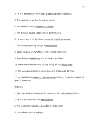 129
2. He is in debt because of his habit of spending money wastefully.
3. The celebrations went on for a whole month.
4. His uncle is a famous designer of buildings.
5. The drunkard abused people without discrimination.
6. He spent most of his life abroad as one sent out of his country.
7. The country is passing through a critical phase.
8. Bacon’s essays are full of terse, witty, pointed statements.
9. If you lose your good name, it is not easy to get it back.
10. There was no famine in our country during the last twenty years.
11. The Mona Lisa is the best among the works of Leonardo da Vinci.
12. My friend had the special right or advantage of visiting England as the official
guest of the Queen.
Answers
1. Even after the teacher entered the classroom, the boys continuedplaying.
2. He is in debt because of his extravagance.
3. The celebrations lasted / continued for a whole month.
4. His uncle is a famous architect.
 