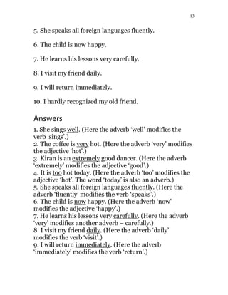 13
5. She speaks all foreign languages fluently.
6. The child is now happy.
7. He learns his lessons very carefully.
8. I visit my friend daily.
9. I will return immediately.
10. I hardly recognized my old friend.
Answers
1. She sings well. (Here the adverb ‘well’ modifies the
verb ‘sings’.)
2. The coffee is very hot. (Here the adverb ‘very’ modifies
the adjective ‘hot’.)
3. Kiran is an extremely good dancer. (Here the adverb
‘extremely’ modifies the adjective ‘good’.)
4. It is too hot today. (Here the adverb ‘too’ modifies the
adjective ‘hot’. The word ‘today’ is also an adverb.)
5. She speaks all foreign languages fluently. (Here the
adverb ‘fluently’ modifies the verb ‘speaks’.)
6. The child is now happy. (Here the adverb ‘now’
modifies the adjective ‘happy’.)
7. He learns his lessons very carefully. (Here the adverb
‘very’ modifies another adverb – carefully.)
8. I visit my friend daily. (Here the adverb ‘daily’
modifies the verb ‘visit’.)
9. I will return immediately. (Here the adverb
‘immediately’ modifies the verb ‘return’.)
 