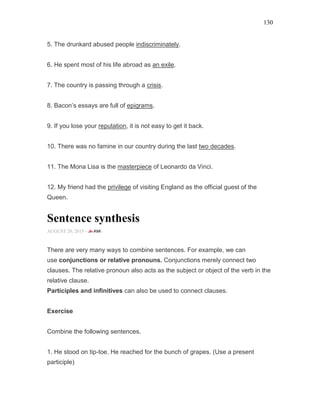 130
5. The drunkard abused people indiscriminately.
6. He spent most of his life abroad as an exile.
7. The country is passing through a crisis.
8. Bacon’s essays are full of epigrams.
9. If you lose your reputation, it is not easy to get it back.
10. There was no famine in our country during the last two decades.
11. The Mona Lisa is the masterpiece of Leonardo da Vinci.
12. My friend had the privilege of visiting England as the official guest of the
Queen.
Sentence synthesis
AUGUST 20, 2015 -
There are very many ways to combine sentences. For example, we can
use conjunctions or relative pronouns. Conjunctions merely connect two
clauses. The relative pronoun also acts as the subject or object of the verb in the
relative clause.
Participles and infinitives can also be used to connect clauses.
Exercise
Combine the following sentences.
1. He stood on tip-toe. He reached for the bunch of grapes. (Use a present
participle)
 
