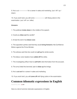 133
9. He is cut —————- for a career in sales and marketing. (out / off / up /
down)
10. If you work hard, you will come ——————- with flying colors in the
examination. (out / off / on / after)
Answers
1. The politician broke down in the middle of his speech.
2. Could you blow out the candle?
3. At last the storm has blown over.
4. The opposition parties said that they would bring forward a No-Confidence
Motion against the Prime Minister.
5. The witness said that she could not call up the whole events.
6. The labour union leaders have called off the strike.
7. The investigating officer tried to call forth vital information from the accused.
8. The army foiled the terrorists’ plan to blow up the bridge.
9. He is cut out for a career in sales and marketing.
10. If you work hard, you will come off with flying colors in the examination.
Common idiomatic expressions in English
AUGUST 26, 2015 -
Here is a list of common idiomatic expressions in English.
 