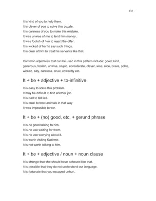 136
It is kind of you to help them.
It is clever of you to solve this puzzle.
It is careless of you to make this mistake.
It was unwise of me to lend him money.
It was foolish of him to reject the offer.
It is wicked of her to say such things.
It is cruel of him to treat his servants like that.
Common adjectives that can be used in this pattern include: good, kind,
generous, foolish, unwise, stupid, considerate, clever, wise, nice, brave, polite,
wicked, silly, careless, cruel, cowardly etc.
It + be + adjective + to-infinitive
It is easy to solve this problem.
It may be difficult to find another job.
It is bad to tell lies.
It is cruel to treat animals in that way.
It was impossible to win.
It + be + (no) good, etc. + gerund phrase
It is no good talking to him.
It is no use waiting for them.
It is no use worrying about it.
It is worth visiting Kashmir.
It is not worth talking to him.
It + be + adjective / noun + noun clause
It is strange that she should have behaved like that.
It is possible that they do not understand our language.
It is fortunate that you escaped unhurt.
 