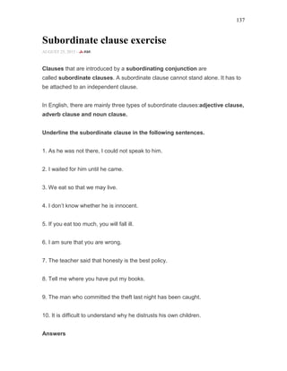137
Subordinate clause exercise
AUGUST 25, 2015 -
Clauses that are introduced by a subordinating conjunction are
called subordinate clauses. A subordinate clause cannot stand alone. It has to
be attached to an independent clause.
In English, there are mainly three types of subordinate clauses:adjective clause,
adverb clause and noun clause.
Underline the subordinate clause in the following sentences.
1. As he was not there, I could not speak to him.
2. I waited for him until he came.
3. We eat so that we may live.
4. I don’t know whether he is innocent.
5. If you eat too much, you will fall ill.
6. I am sure that you are wrong.
7. The teacher said that honesty is the best policy.
8. Tell me where you have put my books.
9. The man who committed the theft last night has been caught.
10. It is difficult to understand why he distrusts his own children.
Answers
 