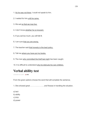 138
1. As he was not there, I could not speak to him.
2. I waited for him until he came.
3. We eat so that we may live.
4. I don’t know whether he is innocent.
5. If you eat too much, you will fall ill.
6. I am sure that you are wrong.
7. The teacher said that honesty is the best policy.
8. Tell me where you have put my books.
9. The man who committed the theft last night has been caught.
10. It is difficult to understand why he distrusts his own children.
Verbal ability test
AUGUST 29, 2015 -
From the given options choose the word that will complete the sentence.
1. She showed great ………………….. and finesse in handling the situation.
a) tact
b) ability
c) trick
d) power
 