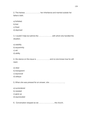 139
2. The heiress ……………………. her inheritance and married outside her
father’s faith.
a) forfeited
b) lost
c) fined
d) deprived
3. I couldn’t help but admire the …………………. with which she handled the
situation.
a) stability
b) equanimity
c) wit
d) ability
4. His stance on this issue is …………………. and no one knows how he will
react.
a) clear
b) transparent
c) equivocal
d) oblique
5. When she was pressed for an answer, she ……………………..
a) surrendered
b) resisted
c) gave up
d) equivocated
6. Conversation stopped as we …………………….. the church.
 