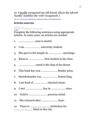 14
10. I hardly recognized my old friend. (Here the adverb
‘hardly’ modifies the verb ‘recognized’.)
Read more at http://www.englishgrammar.org/identify-adverbs/#17VzQ7JfoDXFLMlW.99
Articles exercise
FEBRUARY 2, 2015
image: http://www.englishgrammar.org/images/pdf.gif
Complete the following sentences using appropriate
articles. In some cases, no articles are needed.
1. ………………….. man is mortal.
2. I am …………………. university student.
3. She goes to the temple in ……………….. mornings.
4. Kiran is …………………. best student in the class.
5. ………………….. camel is the ship of the desert.
6. This book has won ………………….. Booker prize.
7. Harishchandra was …………………. honest king.
8. I am fond of ………………. classical music.
9. I met …………………… boy in ……………….. store.
10. Gold is …………………….. precious metal.
11. She returned after ………………….. hour.
12. There is ………………………. institution for
…………………….. blind in this city.
 