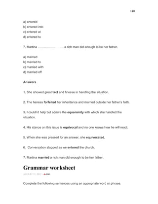 140
a) entered
b) entered into
c) entered at
d) entered to
7. Martina ……………………. a rich man old enough to be her father.
a) married
b) married to
c) married with
d) married off
Answers
1. She showed great tact and finesse in handling the situation.
2. The heiress forfeited her inheritance and married outside her father’s faith.
3. I couldn’t help but admire the equanimity with which she handled the
situation.
4. His stance on this issue is equivocal and no one knows how he will react.
5. When she was pressed for an answer, she equivocated.
6. Conversation stopped as we entered the church.
7. Martina married a rich man old enough to be her father.
Grammar worksheet
AUGUST 31, 2015 -
Complete the following sentences using an appropriate word or phrase.
 