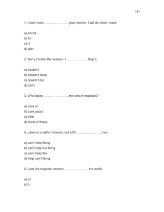 141
1. I don’t care …………………. your opinion. I will do what I want.
a) about
b) for
c) of
d) with
2. Sorry I broke the vessel – I ………………. help it.
a) couldn’t
b) couldn’t have
c) couldn’t but
d) can’t
3. Who takes ………………….. the sick in hospitals?
a) care of
b) care about
c) after
d) none of these
4. Janet is a selfish woman, but still I ………………….. her.
a) can’t help liking
b) can’t help but liking
c) can’t help like
d) help can’t liking
5. I am the happiest woman …………………. the world.
a) of
b) in
 