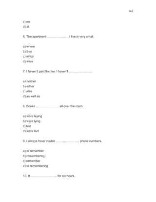 142
c) on
d) at
6. The apartment ………………… I live is very small.
a) where
b) that
c) which
d) were
7. I haven’t paid the fee. I haven’t …………………..
a) neither
b) either
c) also
d) as well as
8. Books ………………….. all over the room.
a) were laying
b) were lying
c) laid
d) were laid
9. I always have trouble ………………….. phone numbers.
a) to remember
b) remembering
c) remember
d) to remembering
10. It …………………….. for six hours.
 