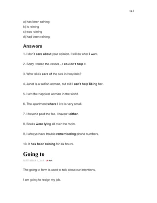 143
a) has been raining
b) is raining
c) was raining
d) had been raining
Answers
1. I don’t care about your opinion. I will do what I want.
2. Sorry I broke the vessel – I couldn’t help it.
3. Who takes care of the sick in hospitals?
4. Janet is a selfish woman, but still I can’t help liking her.
5. I am the happiest woman in the world.
6. The apartment where I live is very small.
7. I haven’t paid the fee. I haven’t either.
8. Books were lying all over the room.
9. I always have trouble remembering phone numbers.
10. It has been raining for six hours.
Going to
SEPTEMBER 1, 2015 -
The going to form is used to talk about our intentions.
I am going to resign my job.
 