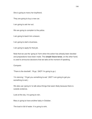 144
She is going to marry her boyfriend.
They are going to buy a new car.
I am going to ask her out.
We are going to complain to the police.
I am going to teach him a lesson.
I am going to start a business.
I am going to apply for that job.
Note that we use the ‘going to’ form when the action has already been decided
and preparations have been made. The simple future tense, on the other hand,
is used to announce decisions that we take at the moment of speaking.
Compare:
‘There is the doorbell’. ‘I’ll go.’ (NOT I’m going to go.)
‘I’m starving.’ ‘I’ll get you something to eat.’ (NOT I am going to get you
something to eat.)
We also use ‘going to’ to talk about things that seem likely because there is
outside evidence.
Look at the sky. It is going to rain.
Mary is going to have another baby in October.
The boat is full of water. It is going to sink.
 
