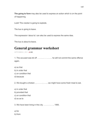 145
The going to form may also be used to express an action which is on the point
of happening.
Look! The cracker is going to explode.
The bus is going to leave.
The expression ‘about to’ can also be used to express the same idea.
The bus is about to leave.
General grammar worksheet
SEPTEMBER 2, 2015 -
1. The accused was let off ………………….. he will not commit the same offence
again.
a) so that
b) in order that
c) on condition that
d) because
2. We bought a chicken ……………….. we might have some fresh meat to eat.
a) in order that
b) provided that
c) on condition that
d) so as to
3. We have been living in this city …………….. 1995.
a) for
b) from
 