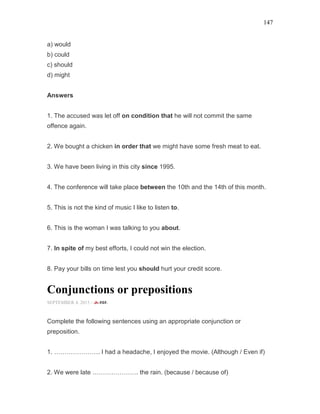 147
a) would
b) could
c) should
d) might
Answers
1. The accused was let off on condition that he will not commit the same
offence again.
2. We bought a chicken in order that we might have some fresh meat to eat.
3. We have been living in this city since 1995.
4. The conference will take place between the 10th and the 14th of this month.
5. This is not the kind of music I like to listen to.
6. This is the woman I was talking to you about.
7. In spite of my best efforts, I could not win the election.
8. Pay your bills on time lest you should hurt your credit score.
Conjunctions or prepositions
SEPTEMBER 4, 2015 -
Complete the following sentences using an appropriate conjunction or
preposition.
1. …………………. I had a headache, I enjoyed the movie. (Although / Even if)
2. We were late …………………. the rain. (because / because of)
 