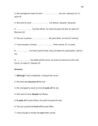 148
3. We managed to reach on time ……………………. the rain. (because of / in
spite of)
4. She went to work ……………………… her illness. (despite / because)
5. …………………… his best efforts, he could not pass the test. (In spite of /
Because of)
6. The car is parked …………………….. the post office. (in front of / before)
7. I have bought a chicken …………………… Peter comes. (if / in case)
8. ……………….. he hadn’t paid the fee, they cancelled his subscription. (Since /
so)
9. ………………… his stellar performance, he could not advance to the next
round. (In spite of / despite of)
Answers
1. Although I had a headache, I enjoyed the movie.
2. We were late because of the rain.
3. We managed to reach on time in spite of the rain.
4. She went to work despite her illness.
5. In spite of his best efforts, he could not pass the test.
6. The car is parked in front of the post office.
7. I have bought a chicken in case Peter comes.
 