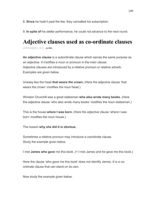 149
8. Since he hadn’t paid the fee, they cancelled his subscription.
9. In spite of his stellar performance, he could not advance to the next round.
Adjective clauses used as co-ordinate clauses
SEPTEMBER 6, 2015 -
An adjective clause is a subordinate clause which serves the same purpose as
an adjective. It modifies a noun or pronoun in the main clause.
Adjective clauses are introduced by a relative pronoun or relative adverb.
Examples are given below.
Uneasy lies the head that wears the crown. (Here the adjective clause ‘that
wears the crown’ modifies the noun head.)
Winston Churchill was a great statesman who also wrote many books. (Here
the adjective clause ‘who also wrote many books’ modifies the noun statesman.)
This is the house where I was born. (Here the adjective clause ‘where I was
born’ modifies the noun house.)
The reason why she did it is obvious.
Sometimes a relative pronoun may introduce a coordinate clause.
Study the example given below.
I met James who gave me this book. (= I met James and he gave me this book.)
Here the clause ‘who gave me this book’ does not identify James. It is a co-
ordinate clause that can stand on its own.
Now study the example given below.
 