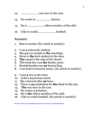 15
13. ………………….. sun rises in the east.
14. He works at ……………….. factory.
15. He is …………………. oldest member of the club.
16. I like to watch ………………….. football.
Answers
1. Man is mortal. (No article is needed.)
2. I am a university student.
3. She goes to temple in the mornings.
4. Kiran is the best student in the class.
5. The camel is the ship of the desert.
6. This book has won the Booker prize.
7. Harishchandra was an honest king.
8. I am fond of classical music. (No article is needed.)
9. I met a boy in the store.
10. Gold is a precious metal.
11. She returned after an hour.
12. There is an institution for the blind in this city.
13. The sun rises in the east.
14. He works at a factory.
15. He is the oldest member of the club.
16. I like to watch football. (No article is needed.)
Read more at http://www.englishgrammar.org/articles-exercise-3/#v1xva5PkQPrAjRXd.99
 