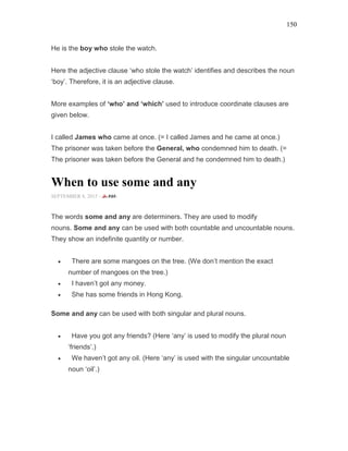 150
He is the boy who stole the watch.
Here the adjective clause ‘who stole the watch’ identifies and describes the noun
‘boy’. Therefore, it is an adjective clause.
More examples of ‘who’ and ‘which’ used to introduce coordinate clauses are
given below.
I called James who came at once. (= I called James and he came at once.)
The prisoner was taken before the General, who condemned him to death. (=
The prisoner was taken before the General and he condemned him to death.)
When to use some and any
SEPTEMBER 8, 2015 -
The words some and any are determiners. They are used to modify
nouns. Some and any can be used with both countable and uncountable nouns.
They show an indefinite quantity or number.
• There are some mangoes on the tree. (We don’t mention the exact
number of mangoes on the tree.)
• I haven’t got any money.
• She has some friends in Hong Kong.
Some and any can be used with both singular and plural nouns.
• Have you got any friends? (Here ‘any’ is used to modify the plural noun
‘friends’.)
• We haven’t got any oil. (Here ‘any’ is used with the singular uncountable
noun ‘oil’.)
 