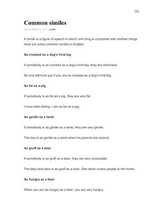 152
Common similes
SEPTEMBER 10, 2015 -
A simile is a figure of speech in which one thing is compared with another things.
Here are some common similes in English.
As crooked as a dog’s hind leg
If somebody is as crooked as a dog’s hind leg, they are dishonest.
No one will trust you if you are as crooked as a dog’s hind leg.
As fat as a pig
If somebody is as fat as a pig, they are very fat.
I must start dieting. I am as fat as a pig.
As gentle as a lamb
If somebody is as gentle as a lamb, they are very gentle.
The boy is as gentle as a lamb when his parents are around.
As gruff as a bear
If somebody is as gruff as a bear, they are very unsociable.
The lady next door is as gruff as a bear. She never invites people to her home.
As hungry as a bear
When you are as hungry as a bear, you are very hungry.
 
