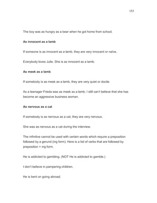 153
The boy was as hungry as a bear when he got home from school.
As innocent as a lamb
If someone is as innocent as a lamb, they are very innocent or naïve.
Everybody loves Julie. She is as innocent as a lamb.
As meek as a lamb
If somebody is as meek as a lamb, they are very quiet or docile.
As a teenager Frieda was as meek as a lamb. I still can’t believe that she has
become an aggressive business woman.
As nervous as a cat
If somebody is as nervous as a cat, they are very nervous.
She was as nervous as a cat during the interview.
The infinitive cannot be used with certain words which require a preposition
followed by a gerund (ing form). Here is a list of verbs that are followed by
preposition + ing form.
He is addicted to gambling. (NOT He is addicted to gamble.)
I don’t believe in pampering children.
He is bent on going abroad.
 