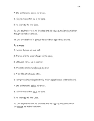 156
7. She laid her arms across her breast.
8. I tried to reason him out of his fears.
9. He swore by the nine Gods.
10. One day the boy took his breakfast and ate it by a purling brook which ran
through his mother’s orchard.
11. One crowded hour of glorious life is worth an age without a name.
Answers
1. Humpty Dumpty sat on a wall.
2. The lion and the unicorn fought for the crown.
3. Little Jack Horner sat in a corner.
4. Wee Willie Winkie runs through the town.
5. A fair little girl sat under a tree.
6. I bring fresh showers for the thirsty flowers from the seas and the streams.
7. She laid her arms across her breast.
8. I tried to reason him out of his fears.
9. He swore by the nine Gods.
10. One day the boy took his breakfast and ate it by a purling brook which
ran through his mother’s orchard.
 