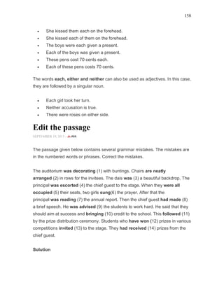 158
• She kissed them each on the forehead.
• She kissed each of them on the forehead.
• The boys were each given a present.
• Each of the boys was given a present.
• These pens cost 70 cents each.
• Each of these pens costs 70 cents.
The words each, either and neither can also be used as adjectives. In this case,
they are followed by a singular noun.
• Each girl took her turn.
• Neither accusation is true.
• There were roses on either side.
Edit the passage
SEPTEMBER 19, 2015 -
The passage given below contains several grammar mistakes. The mistakes are
in the numbered words or phrases. Correct the mistakes.
The auditorium was decorating (1) with buntings. Chairs are neatly
arranged (2) in rows for the invitees. The dais was (3) a beautiful backdrop. The
principal was escorted (4) the chief guest to the stage. When they were all
occupied (5) their seats, two girls sung(6) the prayer. After that the
principal was reading (7) the annual report. Then the chief guest had made (8)
a brief speech. He was advised (9) the students to work hard. He said that they
should aim at success and bringing (10) credit to the school. This followed (11)
by the prize distribution ceremony. Students who have won (12) prizes in various
competitions invited (13) to the stage. They had received (14) prizes from the
chief guest.
Solution
 