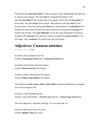 159
The auditorium was decorated (1) with buntings. Chairs wereneatly arranged (2)
in rows for the invitees. The dais had (3) a beautiful backdrop. The
principal escorted (4) the chief guest to the stage. When they all occupied (5)
their seats, two girls sang (6) the prayer. After that the principal read (7) the
annual report. Then the chief guest made (8) a brief speech. He advised (9) the
students to work hard. He said that they should aim at success and bring (10)
credit to the school. This was followed (11) by the prize distribution ceremony.
Students who had won (12) prizes in various competitions were invited (13) to
the stage. They received (14) prizes from the chief guest.
Adjectives: Common mistakes
SEPTEMBER 20, 2015 -
Incorrect: Every people know this.
Correct: Everybody knows this. / Everyone knows this.
Incorrect: Each hands have five fingers.
Correct: Each hand has five fingers.
Incorrect: Either roads lead to the airport.
Correct: Either road leads to the airport.
The adjectives each, every, either and neither should be followed by a singular
noun and a singular verb.
Incorrect: I have no any friends.
Correct: I have no friends. / I haven’t any friends. / I haven’t got anyfriends.
The word any has a negative meaning. It is not used with ‘no’.
Incorrect: Both men have not come.
Correct: Neither man has come.
 