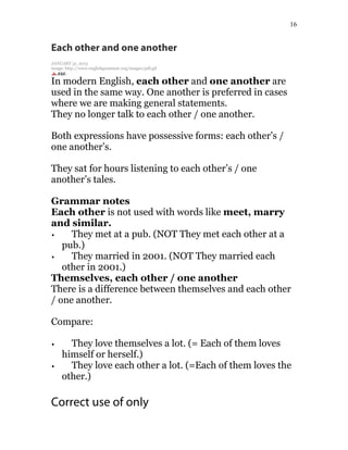 16
Each other and one another
JANUARY 31, 2015
image: http://www.englishgrammar.org/images/pdf.gif
In modern English, each other and one another are
used in the same way. One another is preferred in cases
where we are making general statements.
They no longer talk to each other / one another.
Both expressions have possessive forms: each other’s /
one another’s.
They sat for hours listening to each other’s / one
another’s tales.
Grammar notes
Each other is not used with words like meet, marry
and similar.
They met at a pub. (NOT They met each other at a
pub.)
They married in 2001. (NOT They married each
other in 2001.)
Themselves, each other / one another
There is a difference between themselves and each other
/ one another.
Compare:
They love themselves a lot. (= Each of them loves
himself or herself.)
They love each other a lot. (=Each of them loves the
other.)
Correct use of only
 