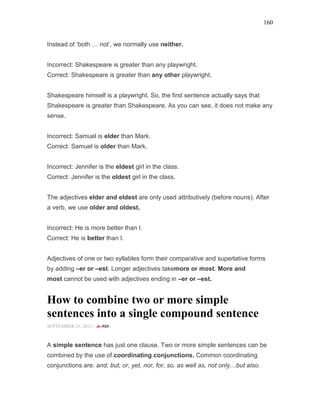 160
Instead of ‘both … not’, we normally use neither.
Incorrect: Shakespeare is greater than any playwright.
Correct: Shakespeare is greater than any other playwright.
Shakespeare himself is a playwright. So, the first sentence actually says that
Shakespeare is greater than Shakespeare. As you can see, it does not make any
sense.
Incorrect: Samuel is elder than Mark.
Correct: Samuel is older than Mark.
Incorrect: Jennifer is the eldest girl in the class.
Correct: Jennifer is the oldest girl in the class.
The adjectives elder and eldest are only used attributively (before nouns). After
a verb, we use older and oldest.
Incorrect: He is more better than I.
Correct: He is better than I.
Adjectives of one or two syllables form their comparative and superlative forms
by adding –er or –est. Longer adjectives takemore or most. More and
most cannot be used with adjectives ending in –er or –est.
How to combine two or more simple
sentences into a single compound sentence
SEPTEMBER 21, 2015 -
A simple sentence has just one clause. Two or more simple sentences can be
combined by the use of coordinating conjunctions. Common coordinating
conjunctions are: and, but, or, yet, nor, for, so, as well as, not only but also.
 