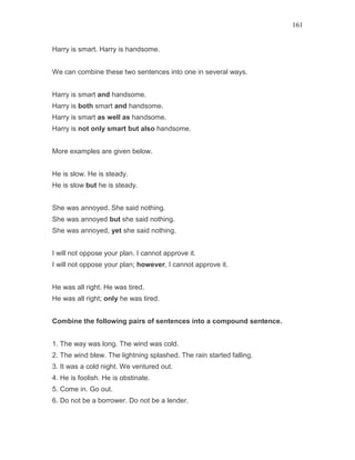 161
Harry is smart. Harry is handsome.
We can combine these two sentences into one in several ways.
Harry is smart and handsome.
Harry is both smart and handsome.
Harry is smart as well as handsome.
Harry is not only smart but also handsome.
More examples are given below.
He is slow. He is steady.
He is slow but he is steady.
She was annoyed. She said nothing.
She was annoyed but she said nothing.
She was annoyed, yet she said nothing.
I will not oppose your plan. I cannot approve it.
I will not oppose your plan; however, I cannot approve it.
He was all right. He was tired.
He was all right; only he was tired.
Combine the following pairs of sentences into a compound sentence.
1. The way was long. The wind was cold.
2. The wind blew. The lightning splashed. The rain started falling.
3. It was a cold night. We ventured out.
4. He is foolish. He is obstinate.
5. Come in. Go out.
6. Do not be a borrower. Do not be a lender.
 