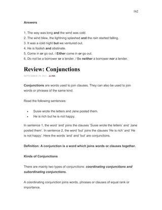 162
Answers
1. The way was long and the wind was cold.
2. The wind blew, the lightning splashed and the rain started falling.
3. It was a cold night but we ventured out.
4. He is foolish and obstinate.
5. Come in or go out. / Either come in or go out.
6. Do not be a borrower or a lender. / Be neither a borrower nor a lender.
Review: Conjunctions
SEPTEMBER 29, 2015 -
Conjunctions are words used to join clauses. They can also be used to join
words or phrases of the same kind.
Read the following sentences:
• Susie wrote the letters and Jane posted them.
• He is rich but he is not happy.
In sentence 1, the word ‘and’ joins the clauses ‘Susie wrote the letters’ and ‘Jane
posted them’. In sentence 2, the word ‘but’ joins the clauses ‘He is rich’ and ‘He
is not happy’. Here the words ‘and’ and ‘but’ are conjunctions.
Definition: A conjunction is a word which joins words or clauses together.
Kinds of Conjunctions
There are mainly two types of conjunctions: coordinating conjunctions and
subordinating conjunctions.
A coordinating conjunction joins words, phrases or clauses of equal rank or
importance.
 