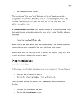 163
• Alice sang and Susie danced.
The two clauses ‘Alice sang’ and ‘Susie danced’ are of equal rank and are
independent of each other. Therefore, ‘and’ is a coordinating conjunction. The
common coordinating conjunctions are: and, but, for, still, only, both and,
either or, neither nor.
A subordinating conjunction joins clauses of unequal rank or importance. Note
that subordinating conjunctions cannot be used to join words. Read the following
sentence.
• I said that he should find a job.
Here ‘I said’ is the main clause, and ‘that he should find a job’ is the subordinate
clause which acts as the object of the verb ‘said’ in the main clause.
Note that we need just one conjunction to connect two clauses. Using more than
one conjunction to connect two clauses is wrong.
Nouns mistakes
SEPTEMBER 30, 2015 -
In this lesson, we will take a look at some common mistakes in the use of nouns.
• Incorrect: He is leaving his service.
• Correct: He is leaving his job. / He is quitting his job.
The expression ‘leaving one’ service’ isn’t considered correct in Standard
English.
• Incorrect: All his relations are poor.
• Correct: All his relatives are poor.
 
