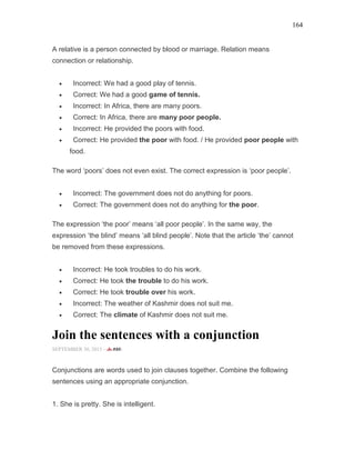 164
A relative is a person connected by blood or marriage. Relation means
connection or relationship.
• Incorrect: We had a good play of tennis.
• Correct: We had a good game of tennis.
• Incorrect: In Africa, there are many poors.
• Correct: In Africa, there are many poor people.
• Incorrect: He provided the poors with food.
• Correct: He provided the poor with food. / He provided poor people with
food.
The word ‘poors’ does not even exist. The correct expression is ‘poor people’.
• Incorrect: The government does not do anything for poors.
• Correct: The government does not do anything for the poor.
The expression ‘the poor’ means ‘all poor people’. In the same way, the
expression ‘the blind’ means ‘all blind people’. Note that the article ‘the’ cannot
be removed from these expressions.
• Incorrect: He took troubles to do his work.
• Correct: He took the trouble to do his work.
• Correct: He took trouble over his work.
• Incorrect: The weather of Kashmir does not suit me.
• Correct: The climate of Kashmir does not suit me.
Join the sentences with a conjunction
SEPTEMBER 30, 2015 -
Conjunctions are words used to join clauses together. Combine the following
sentences using an appropriate conjunction.
1. She is pretty. She is intelligent.
 